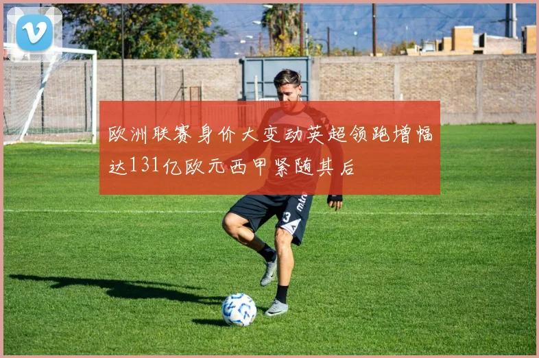 欧洲联赛身价大变动英超领跑增幅达131亿欧元西甲紧随其后