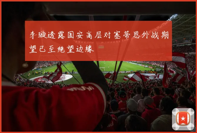 李璇透露国安高层对塞蒂恩外战期望已至绝望边缘