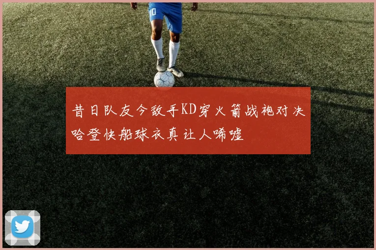 昔日队友今敌手KD穿火箭战袍对决哈登快船球衣真让人唏嘘