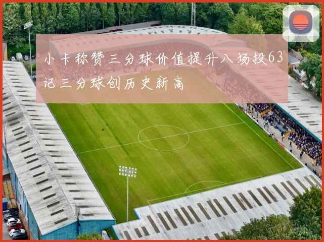 小卡称赞三分球价值提升八场投63记三分球创历史新高
