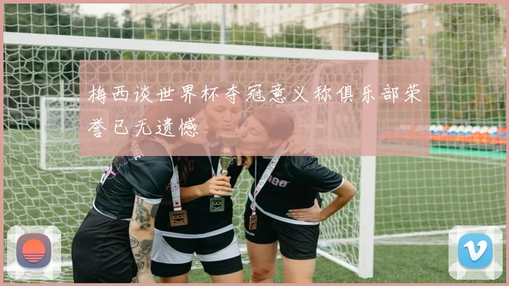 梅西谈世界杯夺冠意义称俱乐部荣誉已无遗憾