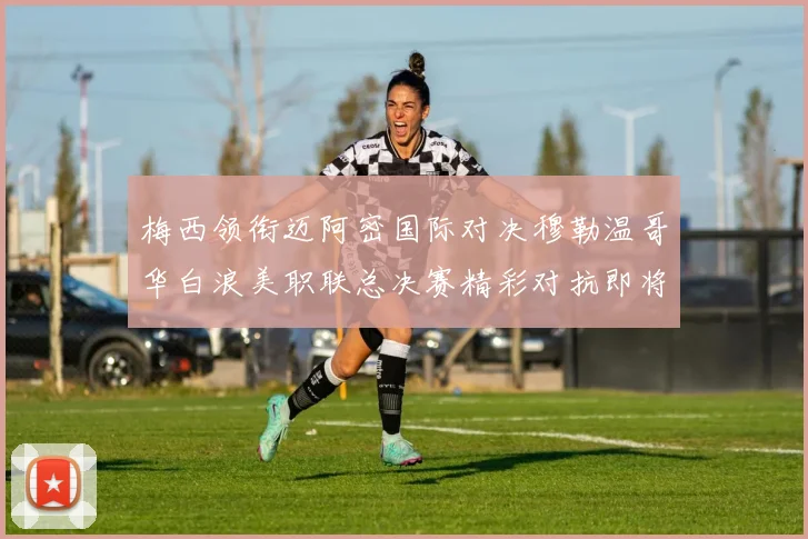梅西领衔迈阿密国际对决穆勒温哥华白浪美职联总决赛精彩对抗即将上演
