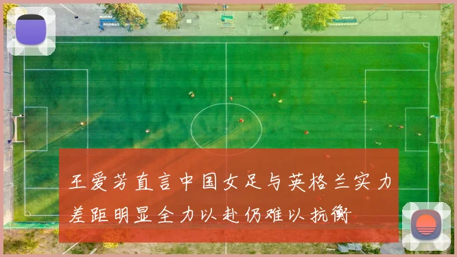 王爱芳直言中国女足与英格兰实力差距明显全力以赴仍难以抗衡