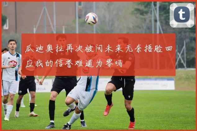 瓜迪奥拉再次被问未来无奈捂脸回应我的信誉难道为零吗