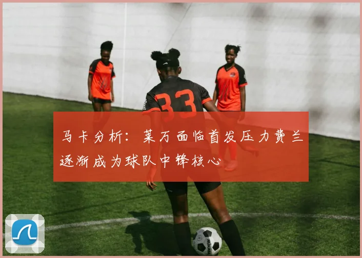 马卡分析：莱万面临首发压力费兰逐渐成为球队中锋核心