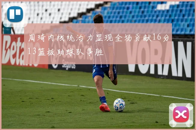 周琦内线统治力显现全场贡献16分13篮板助球队争胜