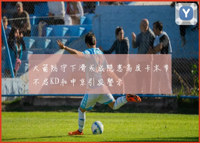 火箭防守下滑或成隐患乌度卡末节不启KD和申京引发警示