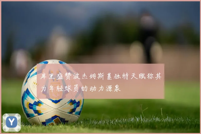 库里盛赞波杰姆斯基独特天赋称其为年轻球员的动力源泉